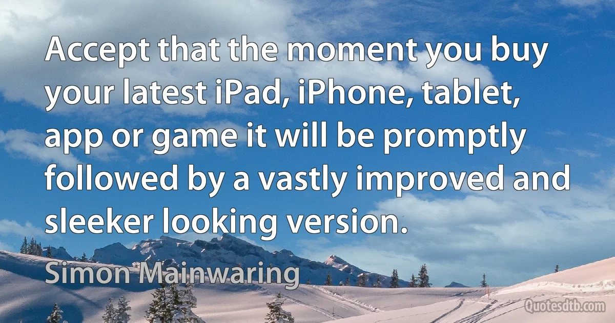 Accept that the moment you buy your latest iPad, iPhone, tablet, app or game it will be promptly followed by a vastly improved and sleeker looking version. (Simon Mainwaring)