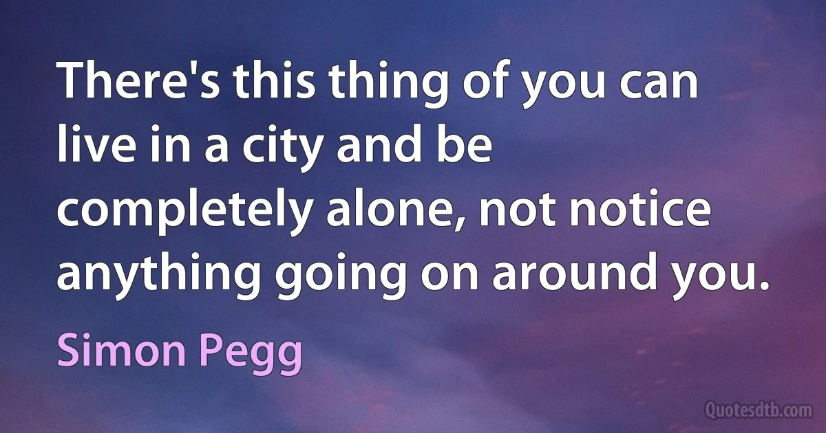 There's this thing of you can live in a city and be completely alone, not notice anything going on around you. (Simon Pegg)