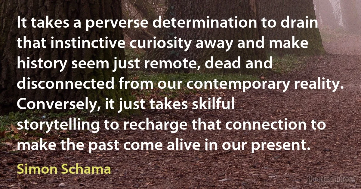 It takes a perverse determination to drain that instinctive curiosity away and make history seem just remote, dead and disconnected from our contemporary reality. Conversely, it just takes skilful storytelling to recharge that connection to make the past come alive in our present. (Simon Schama)