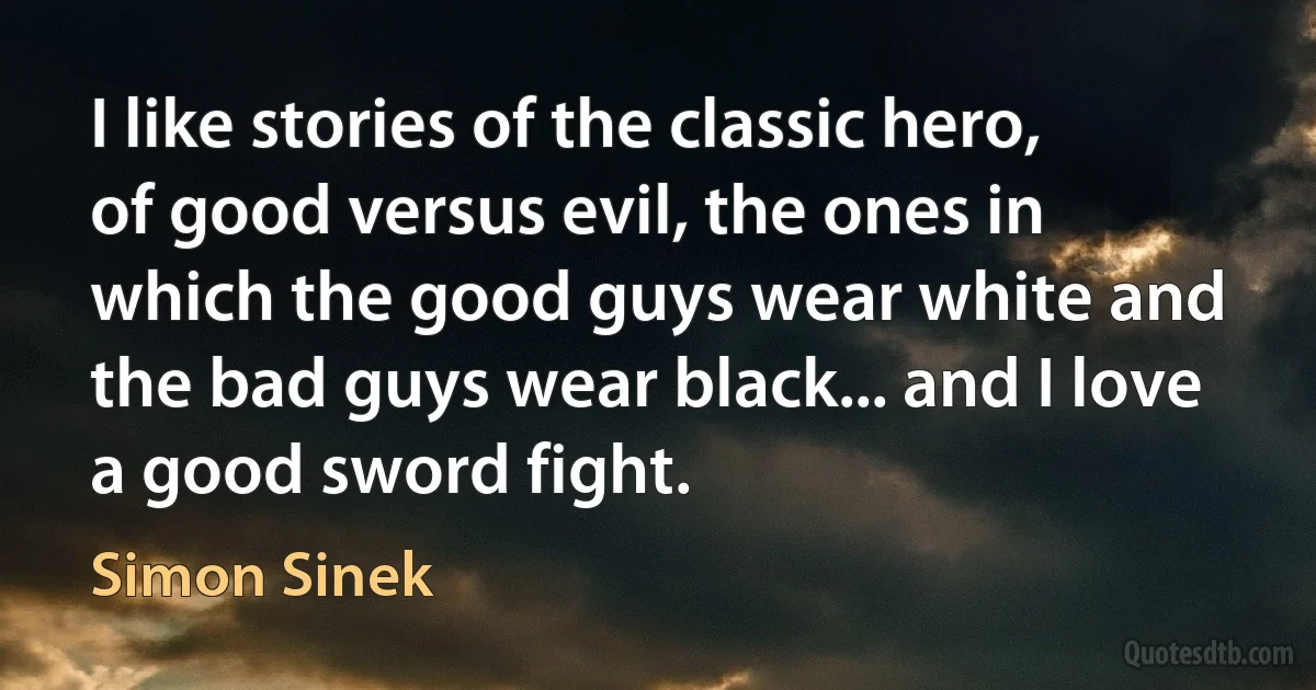 I like stories of the classic hero, of good versus evil, the ones in which the good guys wear white and the bad guys wear black... and I love a good sword fight. (Simon Sinek)