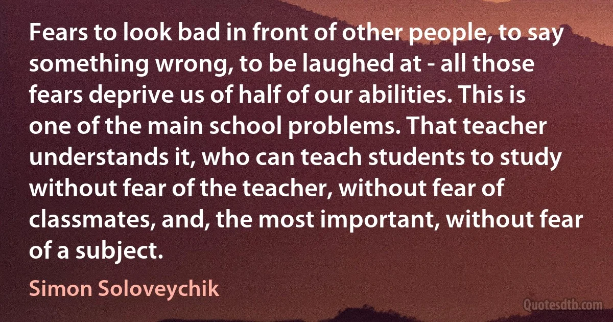 Fears to look bad in front of other people, to say something wrong, to be laughed at - all those fears deprive us of half of our abilities. This is one of the main school problems. That teacher understands it, who can teach students to study without fear of the teacher, without fear of classmates, and, the most important, without fear of a subject. (Simon Soloveychik)