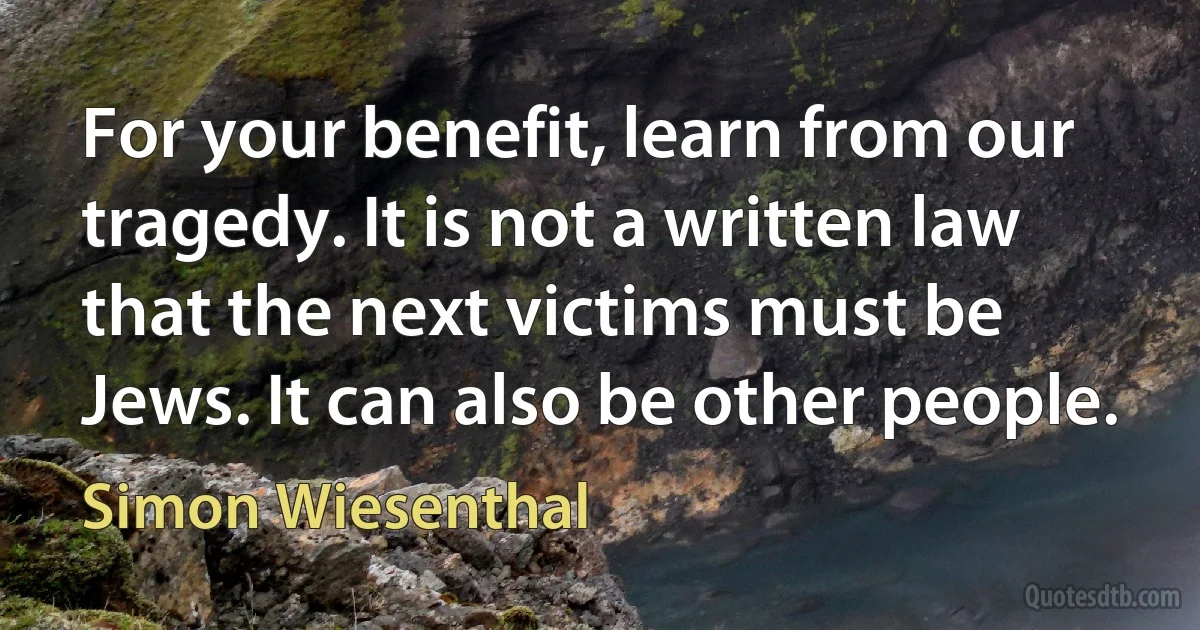 For your benefit, learn from our tragedy. It is not a written law that the next victims must be Jews. It can also be other people. (Simon Wiesenthal)