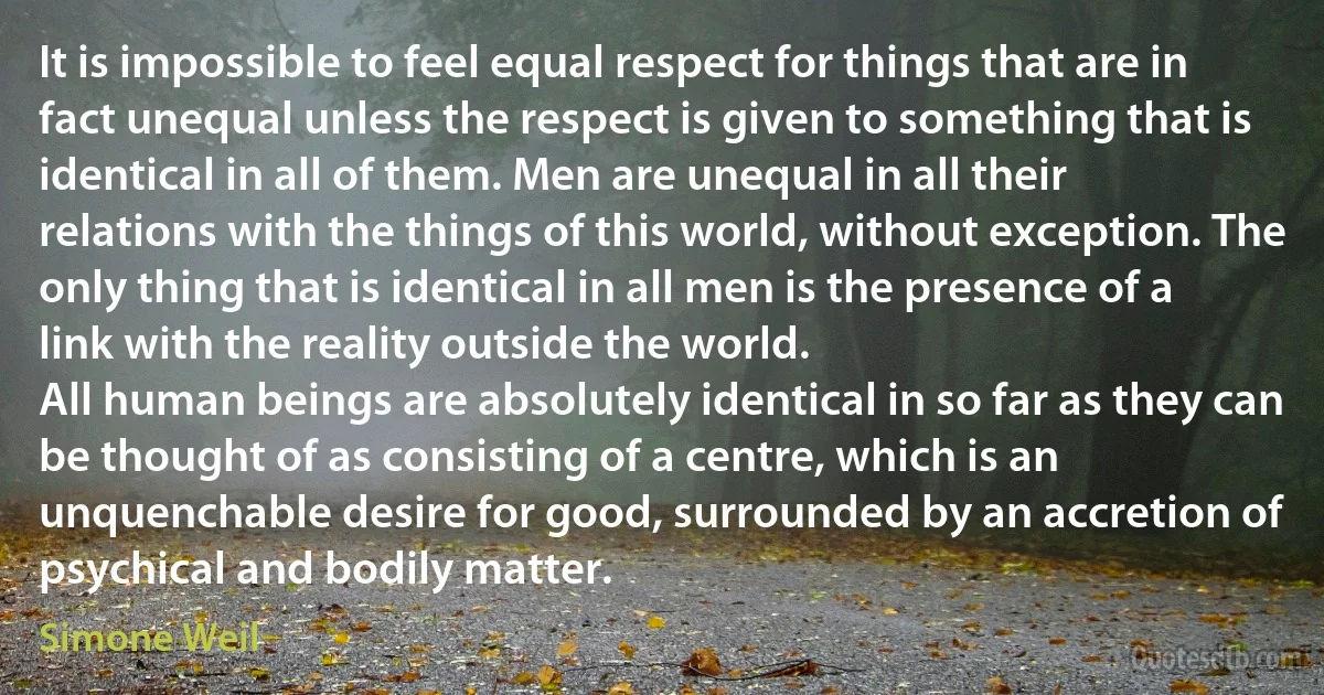 It is impossible to feel equal respect for things that are in fact unequal unless the respect is given to something that is identical in all of them. Men are unequal in all their relations with the things of this world, without exception. The only thing that is identical in all men is the presence of a link with the reality outside the world.
All human beings are absolutely identical in so far as they can be thought of as consisting of a centre, which is an unquenchable desire for good, surrounded by an accretion of psychical and bodily matter. (Simone Weil)