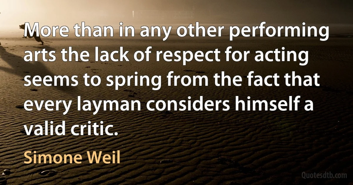 More than in any other performing arts the lack of respect for acting seems to spring from the fact that every layman considers himself a valid critic. (Simone Weil)