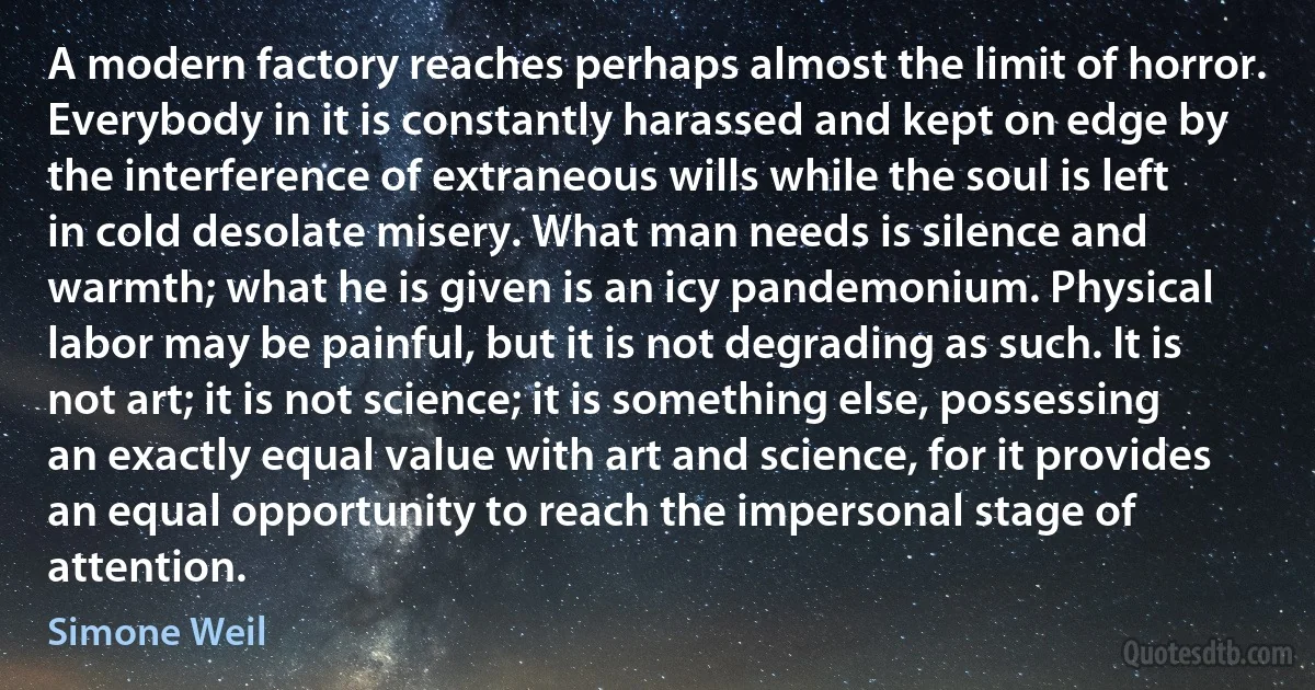 A modern factory reaches perhaps almost the limit of horror. Everybody in it is constantly harassed and kept on edge by the interference of extraneous wills while the soul is left in cold desolate misery. What man needs is silence and warmth; what he is given is an icy pandemonium. Physical labor may be painful, but it is not degrading as such. It is not art; it is not science; it is something else, possessing an exactly equal value with art and science, for it provides an equal opportunity to reach the impersonal stage of attention. (Simone Weil)