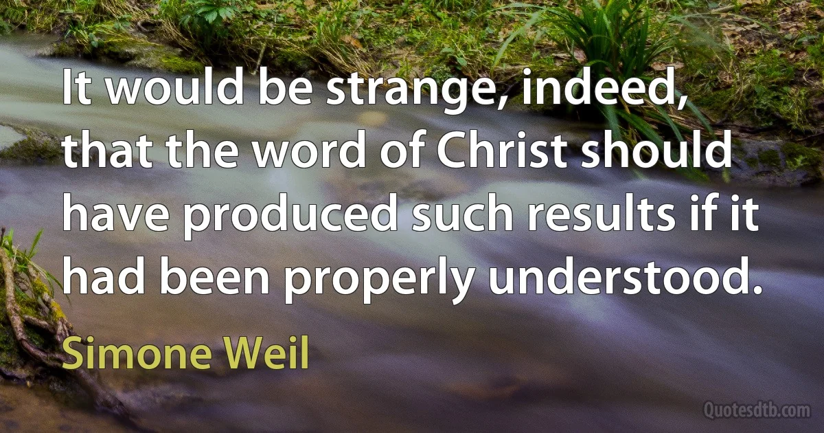 It would be strange, indeed, that the word of Christ should have produced such results if it had been properly understood. (Simone Weil)