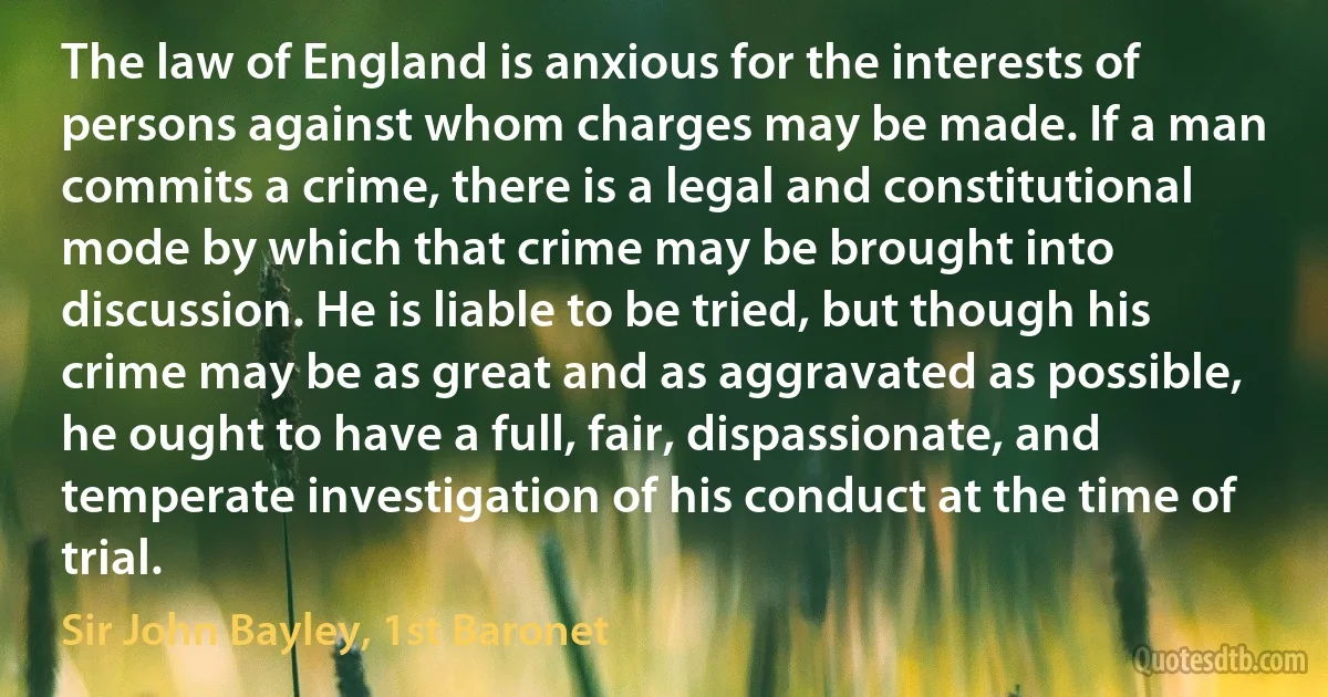 The law of England is anxious for the interests of persons against whom charges may be made. If a man commits a crime, there is a legal and constitutional mode by which that crime may be brought into discussion. He is liable to be tried, but though his crime may be as great and as aggravated as possible, he ought to have a full, fair, dispassionate, and temperate investigation of his conduct at the time of trial. (Sir John Bayley, 1st Baronet)