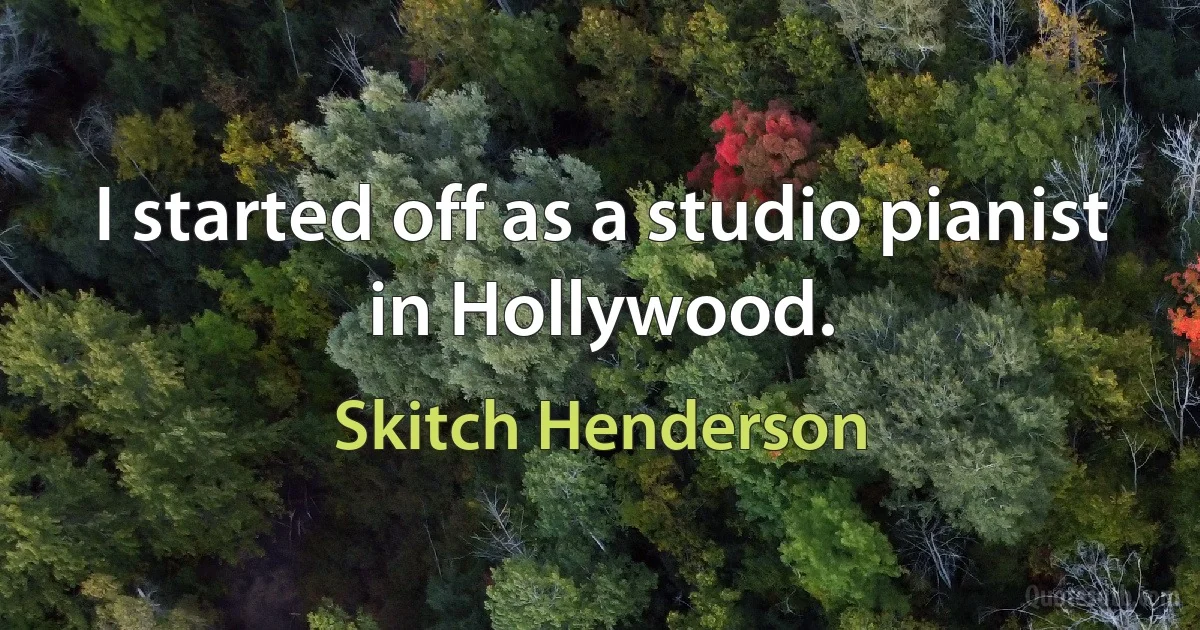 I started off as a studio pianist in Hollywood. (Skitch Henderson)