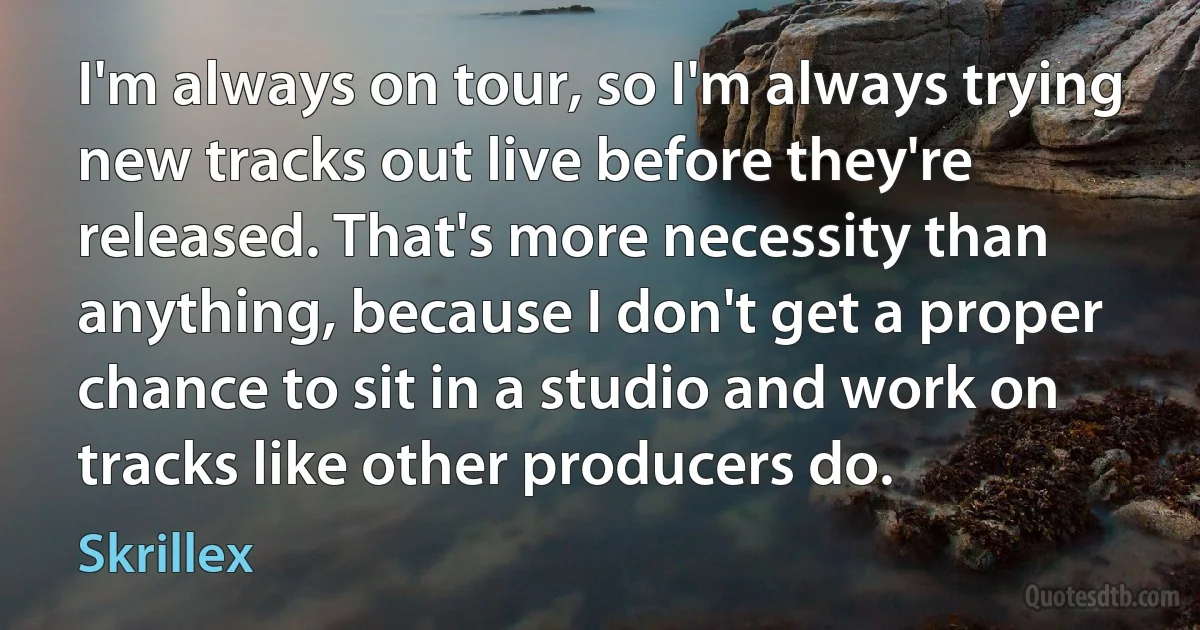 I'm always on tour, so I'm always trying new tracks out live before they're released. That's more necessity than anything, because I don't get a proper chance to sit in a studio and work on tracks like other producers do. (Skrillex)