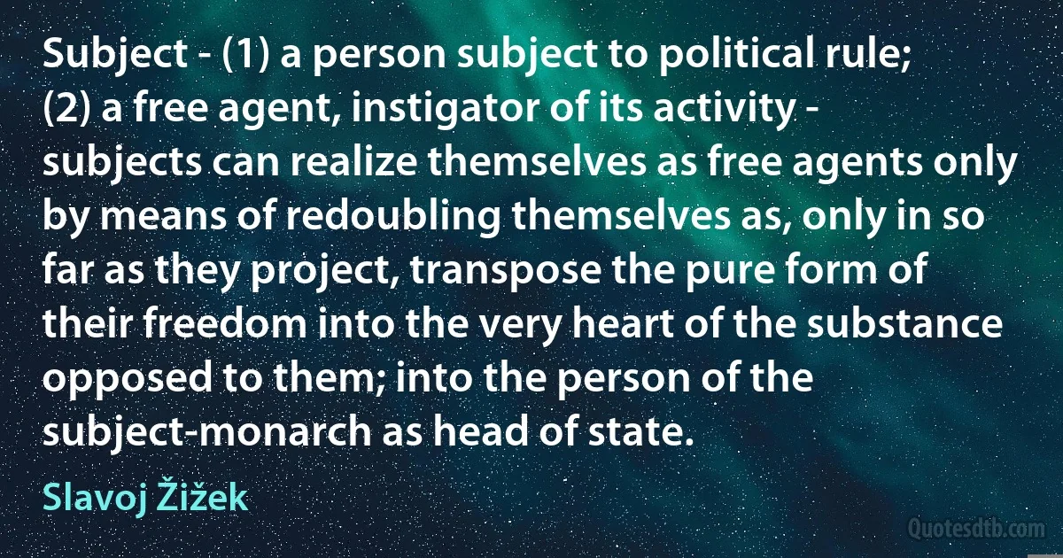 Subject - (1) a person subject to political rule; (2) a free agent, instigator of its activity - subjects can realize themselves as free agents only by means of redoubling themselves as, only in so far as they project, transpose the pure form of their freedom into the very heart of the substance opposed to them; into the person of the subject-monarch as head of state. (Slavoj Žižek)