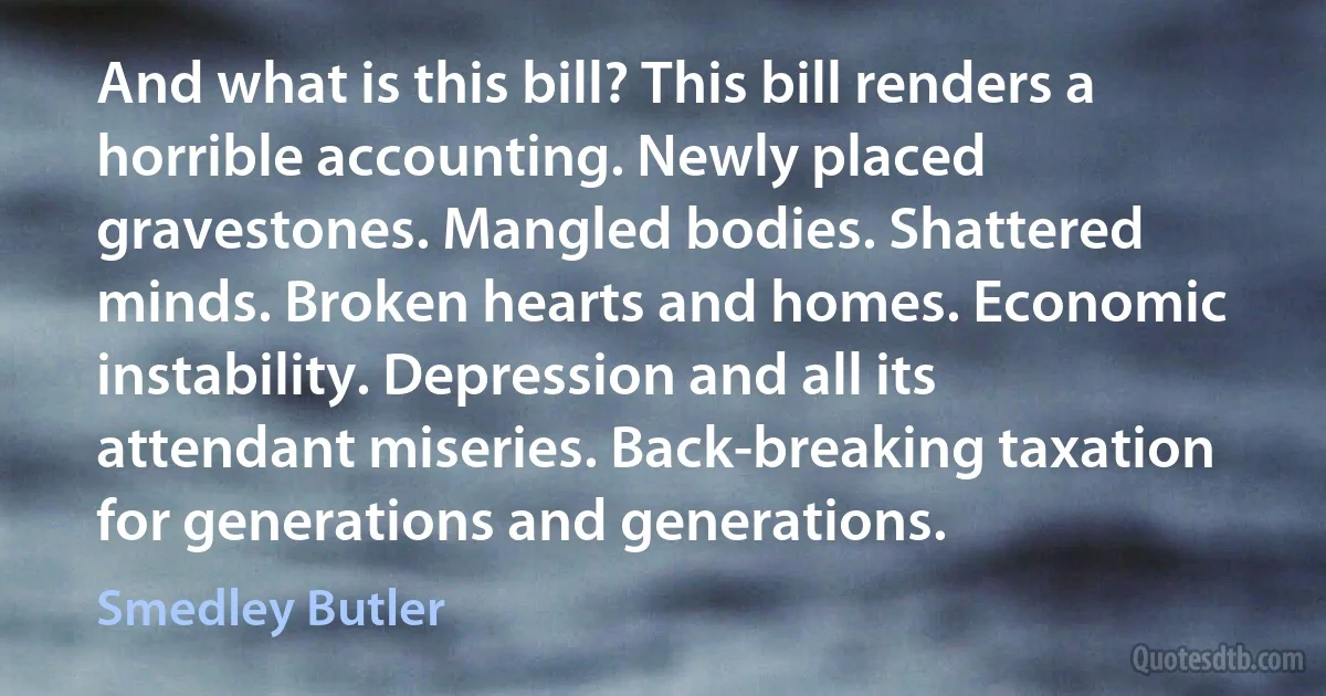 And what is this bill? This bill renders a horrible accounting. Newly placed gravestones. Mangled bodies. Shattered minds. Broken hearts and homes. Economic instability. Depression and all its attendant miseries. Back-breaking taxation for generations and generations. (Smedley Butler)