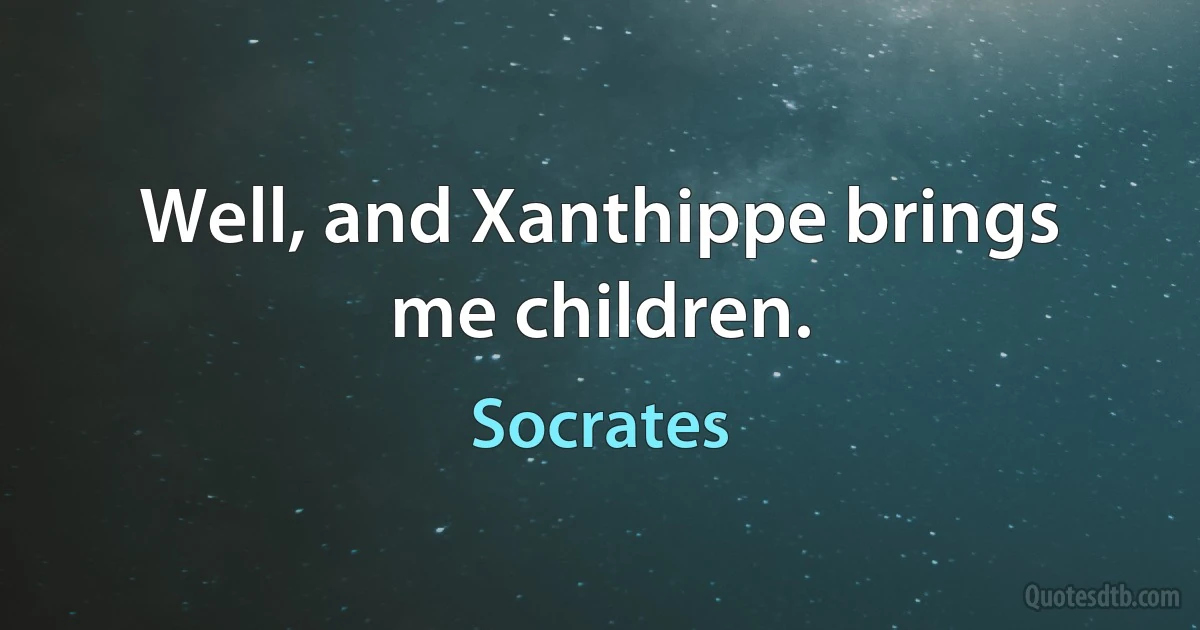 Well, and Xanthippe brings me children. (Socrates)