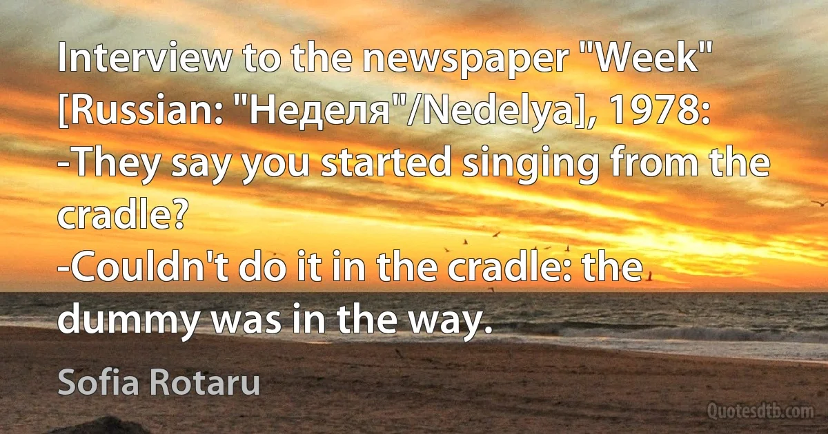 Interview to the newspaper "Week" [Russian: "Неделя"/Nedelya], 1978:
-They say you started singing from the cradle?
-Couldn't do it in the cradle: the dummy was in the way. (Sofia Rotaru)