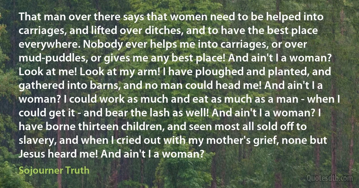 That man over there says that women need to be helped into carriages, and lifted over ditches, and to have the best place everywhere. Nobody ever helps me into carriages, or over mud-puddles, or gives me any best place! And ain't I a woman? Look at me! Look at my arm! I have ploughed and planted, and gathered into barns, and no man could head me! And ain't I a woman? I could work as much and eat as much as a man - when I could get it - and bear the lash as well! And ain't I a woman? I have borne thirteen children, and seen most all sold off to slavery, and when I cried out with my mother's grief, none but Jesus heard me! And ain't I a woman? (Sojourner Truth)