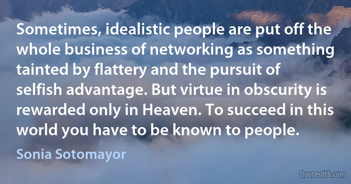 Sometimes, idealistic people are put off the whole business of networking as something tainted by flattery and the pursuit of selfish advantage. But virtue in obscurity is rewarded only in Heaven. To succeed in this world you have to be known to people. (Sonia Sotomayor)