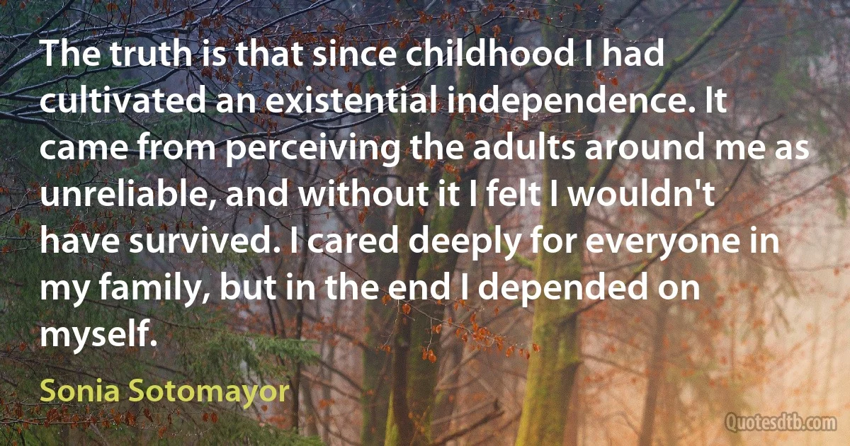 The truth is that since childhood I had cultivated an existential independence. It came from perceiving the adults around me as unreliable, and without it I felt I wouldn't have survived. I cared deeply for everyone in my family, but in the end I depended on myself. (Sonia Sotomayor)