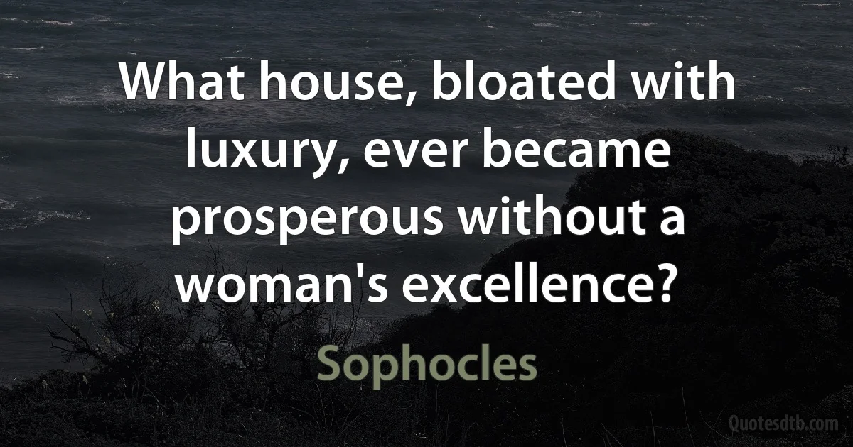 What house, bloated with luxury, ever became prosperous without a woman's excellence? (Sophocles)