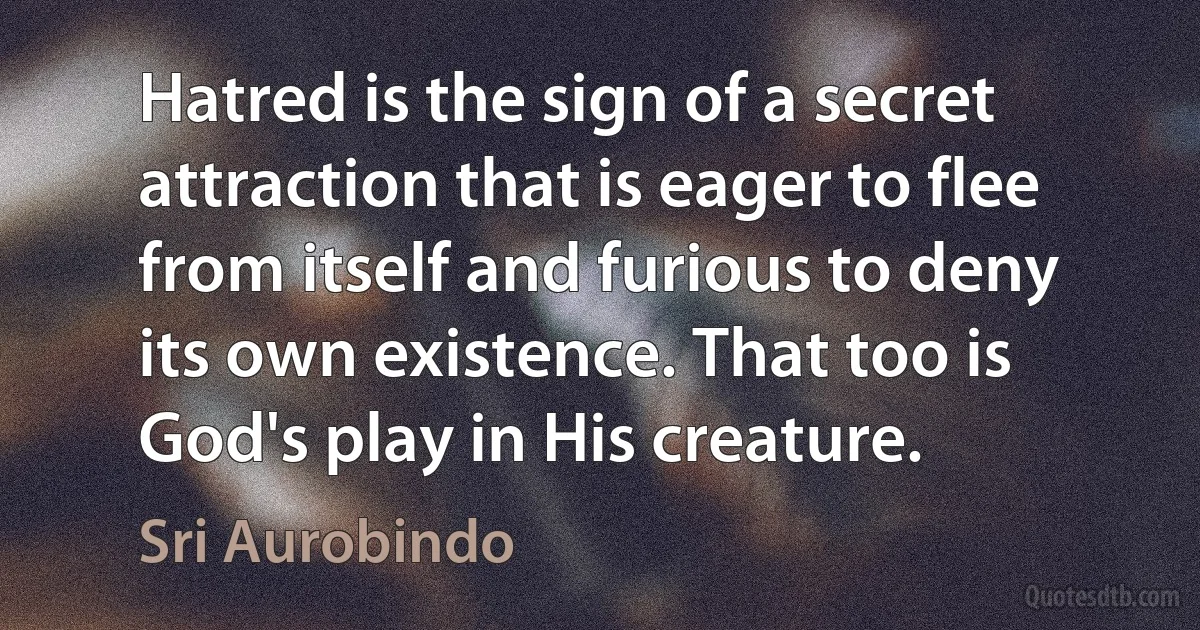 Hatred is the sign of a secret attraction that is eager to flee from itself and furious to deny its own existence. That too is God's play in His creature. (Sri Aurobindo)