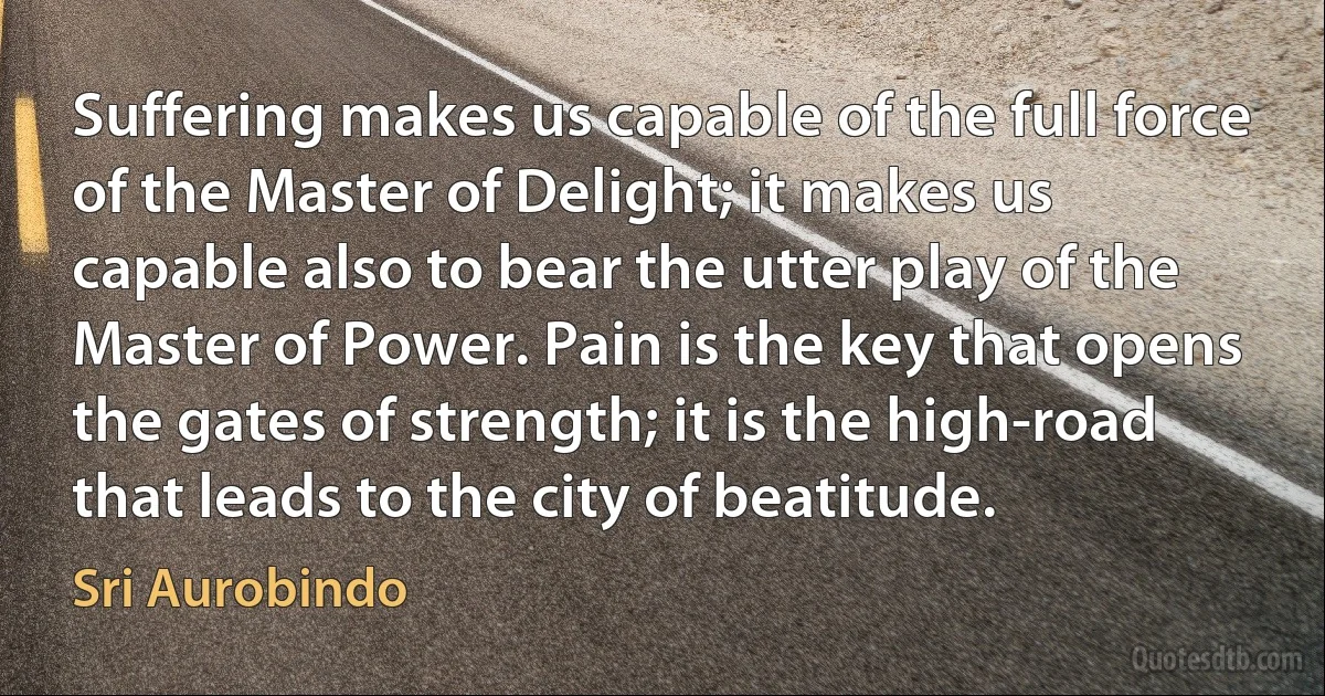 Suffering makes us capable of the full force of the Master of Delight; it makes us capable also to bear the utter play of the Master of Power. Pain is the key that opens the gates of strength; it is the high-road that leads to the city of beatitude. (Sri Aurobindo)