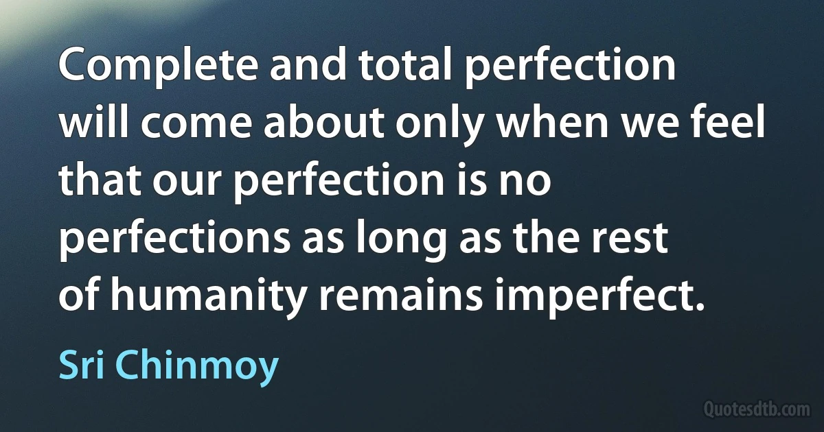 Complete and total perfection will come about only when we feel that our perfection is no perfections as long as the rest of humanity remains imperfect. (Sri Chinmoy)