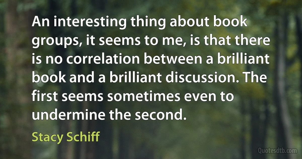 An interesting thing about book groups, it seems to me, is that there is no correlation between a brilliant book and a brilliant discussion. The first seems sometimes even to undermine the second. (Stacy Schiff)