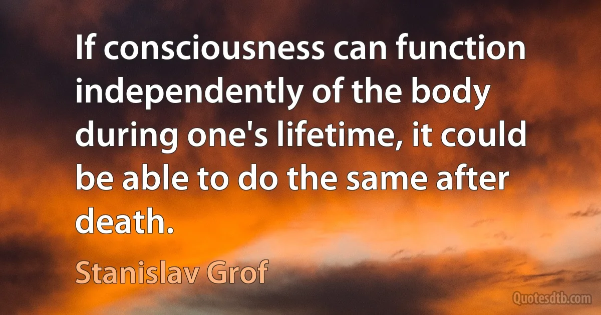 If consciousness can function independently of the body during one's lifetime, it could be able to do the same after death. (Stanislav Grof)