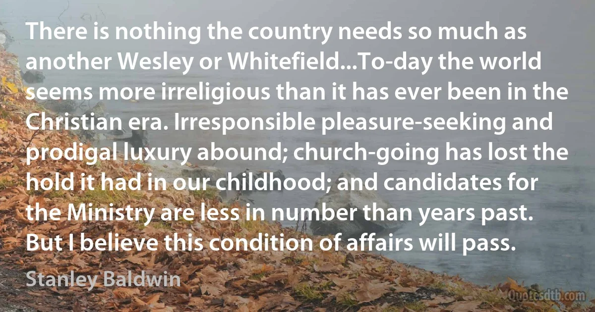 There is nothing the country needs so much as another Wesley or Whitefield...To-day the world seems more irreligious than it has ever been in the Christian era. Irresponsible pleasure-seeking and prodigal luxury abound; church-going has lost the hold it had in our childhood; and candidates for the Ministry are less in number than years past. But I believe this condition of affairs will pass. (Stanley Baldwin)