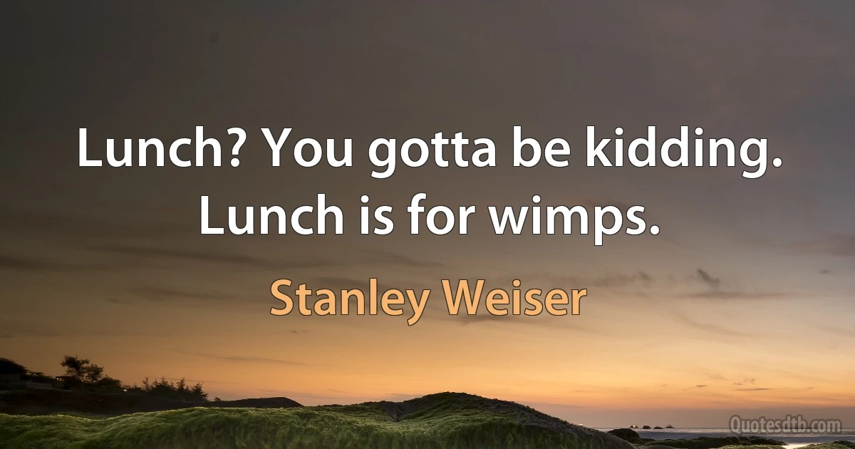 Lunch? You gotta be kidding. Lunch is for wimps. (Stanley Weiser)