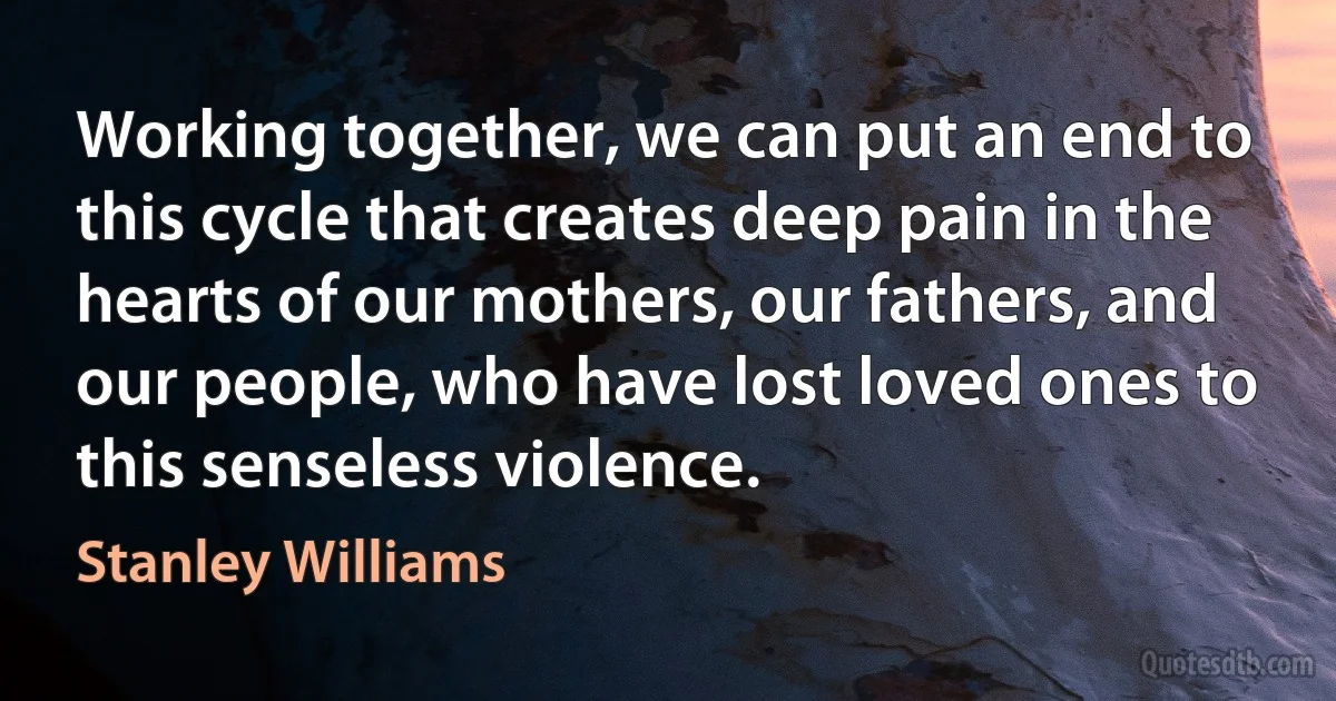 Working together, we can put an end to this cycle that creates deep pain in the hearts of our mothers, our fathers, and our people, who have lost loved ones to this senseless violence. (Stanley Williams)