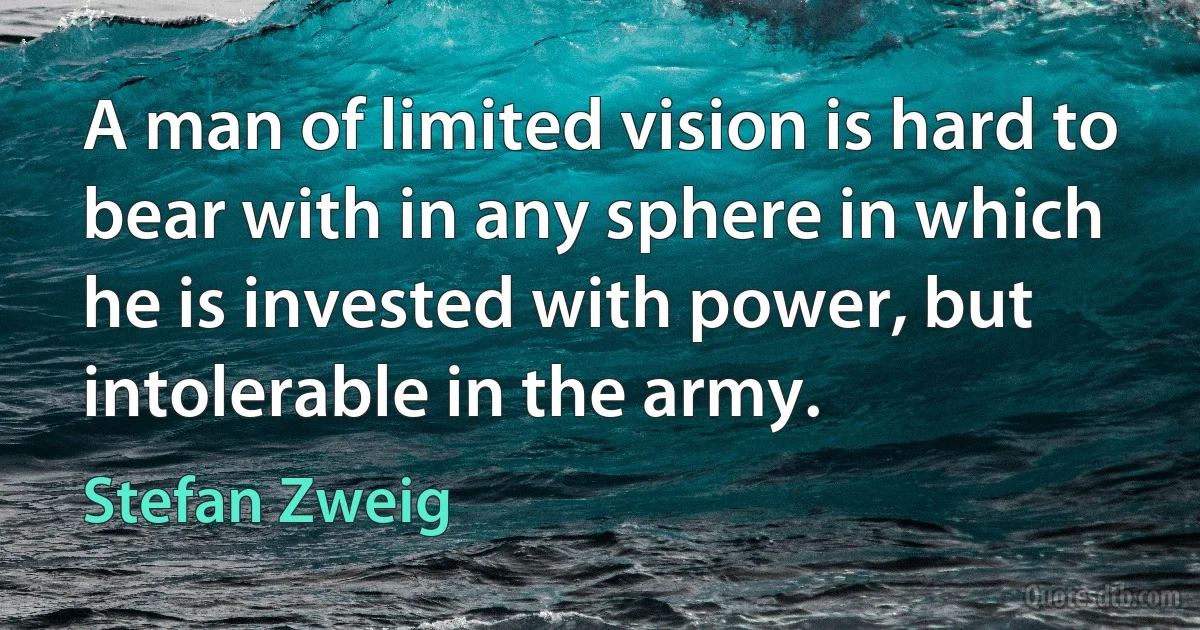 A man of limited vision is hard to bear with in any sphere in which he is invested with power, but intolerable in the army. (Stefan Zweig)