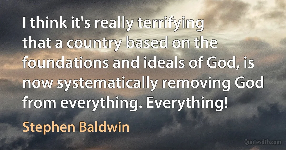 I think it's really terrifying that a country based on the foundations and ideals of God, is now systematically removing God from everything. Everything! (Stephen Baldwin)