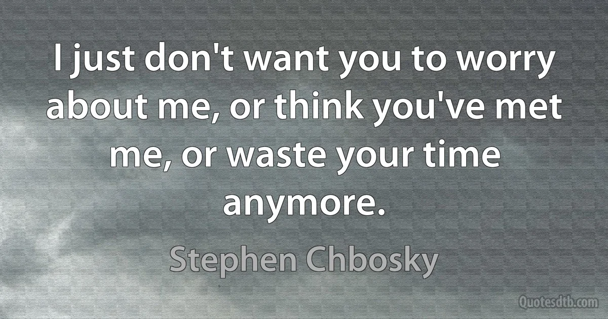 I just don't want you to worry about me, or think you've met me, or waste your time anymore. (Stephen Chbosky)