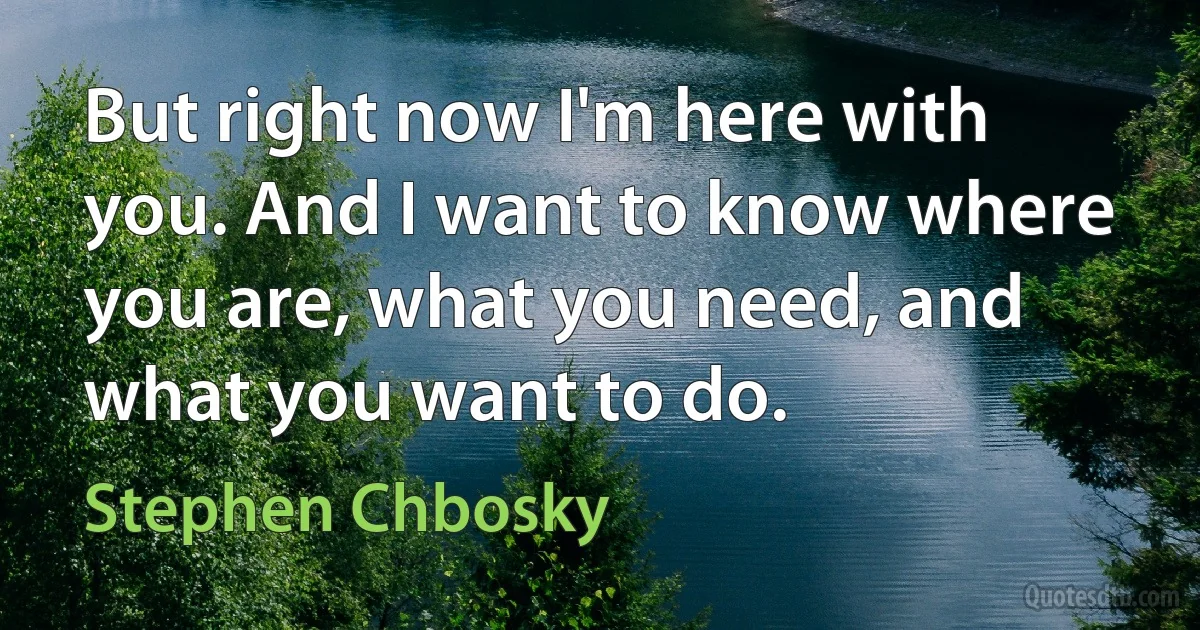 But right now I'm here with you. And I want to know where you are, what you need, and what you want to do. (Stephen Chbosky)