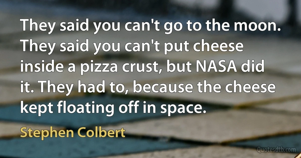 They said you can't go to the moon. They said you can't put cheese inside a pizza crust, but NASA did it. They had to, because the cheese kept floating off in space. (Stephen Colbert)