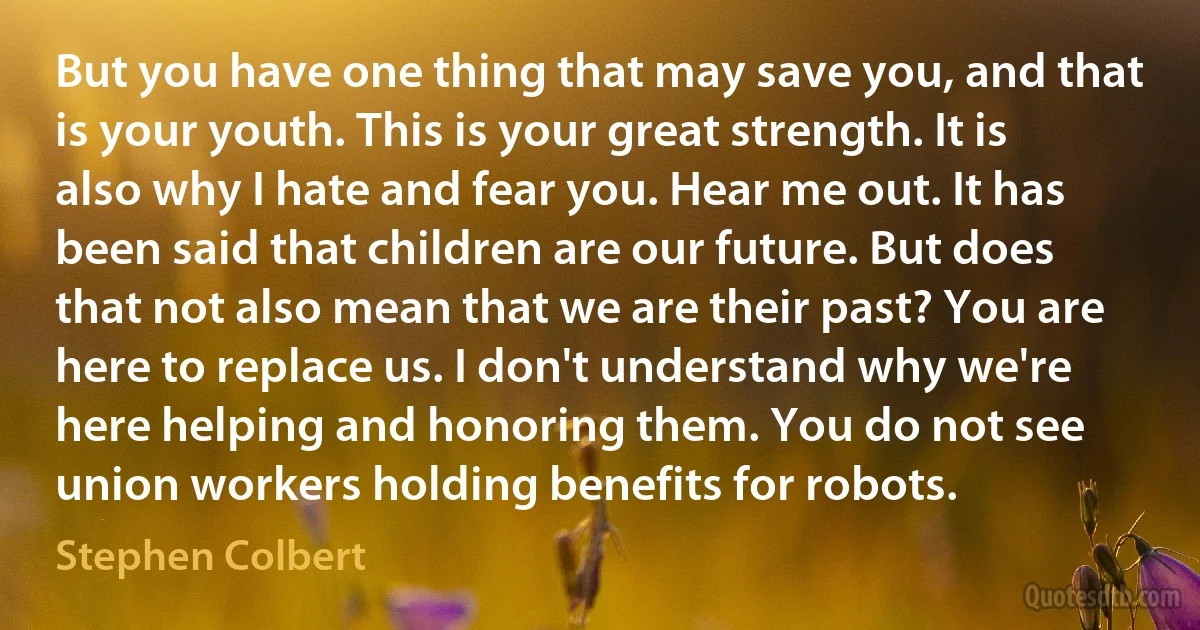 But you have one thing that may save you, and that is your youth. This is your great strength. It is also why I hate and fear you. Hear me out. It has been said that children are our future. But does that not also mean that we are their past? You are here to replace us. I don't understand why we're here helping and honoring them. You do not see union workers holding benefits for robots. (Stephen Colbert)