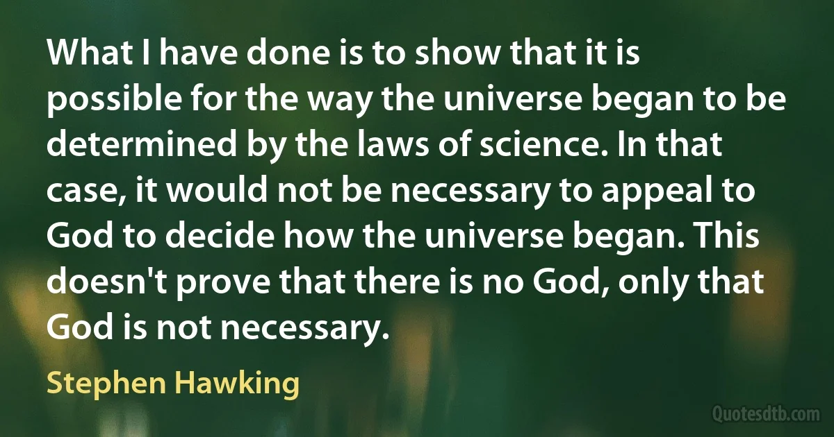 What I have done is to show that it is possible for the way the universe began to be determined by the laws of science. In that case, it would not be necessary to appeal to God to decide how the universe began. This doesn't prove that there is no God, only that God is not necessary. (Stephen Hawking)