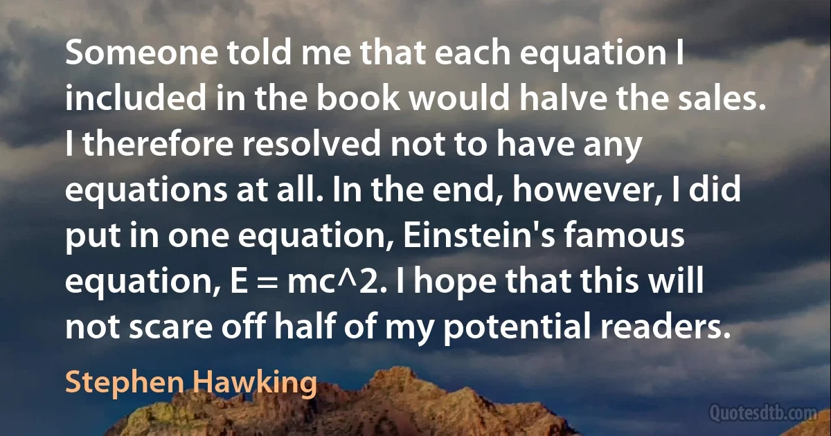 Someone told me that each equation I included in the book would halve the sales. I therefore resolved not to have any equations at all. In the end, however, I did put in one equation, Einstein's famous equation, E = mc^2. I hope that this will not scare off half of my potential readers. (Stephen Hawking)