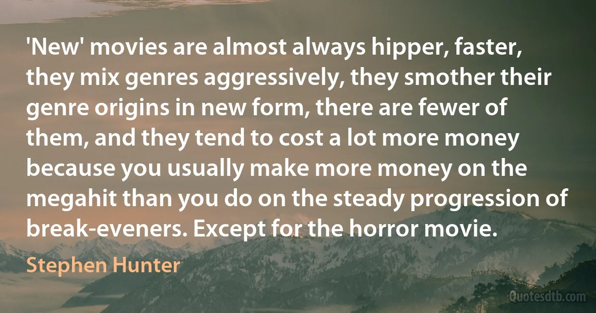 'New' movies are almost always hipper, faster, they mix genres aggressively, they smother their genre origins in new form, there are fewer of them, and they tend to cost a lot more money because you usually make more money on the megahit than you do on the steady progression of break-eveners. Except for the horror movie. (Stephen Hunter)