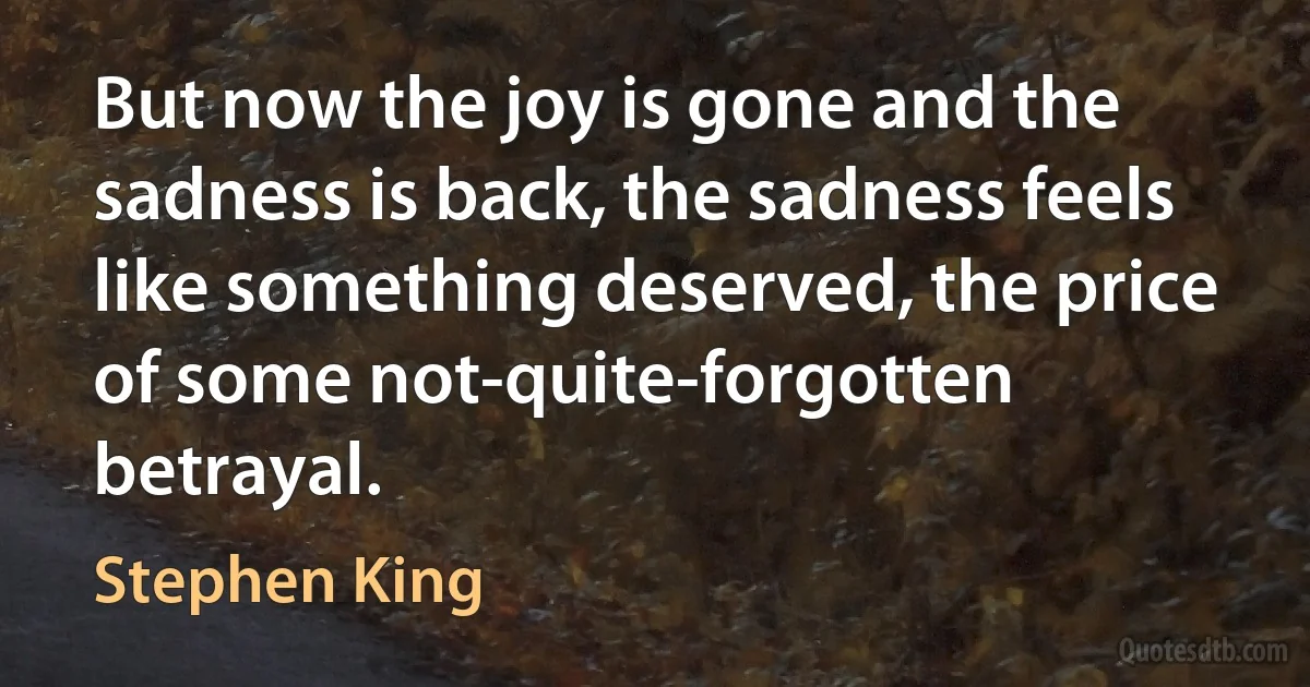 But now the joy is gone and the sadness is back, the sadness feels like something deserved, the price of some not-quite-forgotten betrayal. (Stephen King)