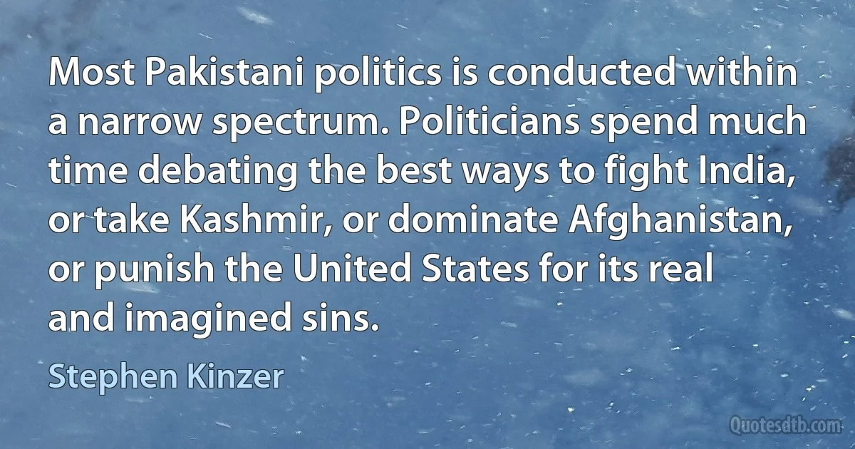 Most Pakistani politics is conducted within a narrow spectrum. Politicians spend much time debating the best ways to fight India, or take Kashmir, or dominate Afghanistan, or punish the United States for its real and imagined sins. (Stephen Kinzer)