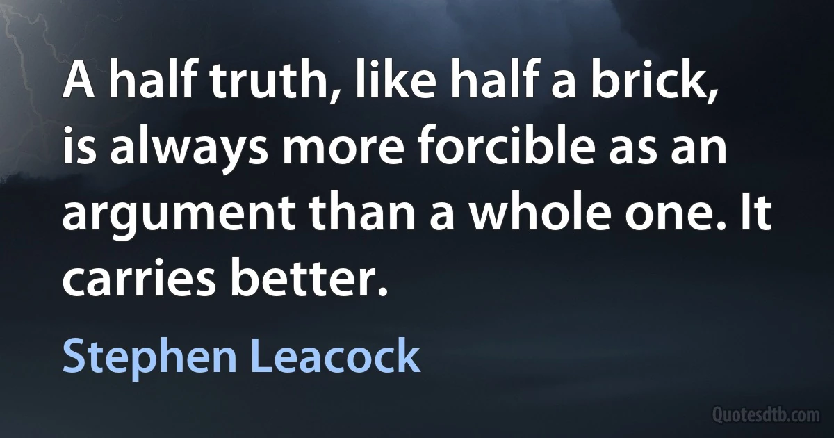 A half truth, like half a brick, is always more forcible as an argument than a whole one. It carries better. (Stephen Leacock)