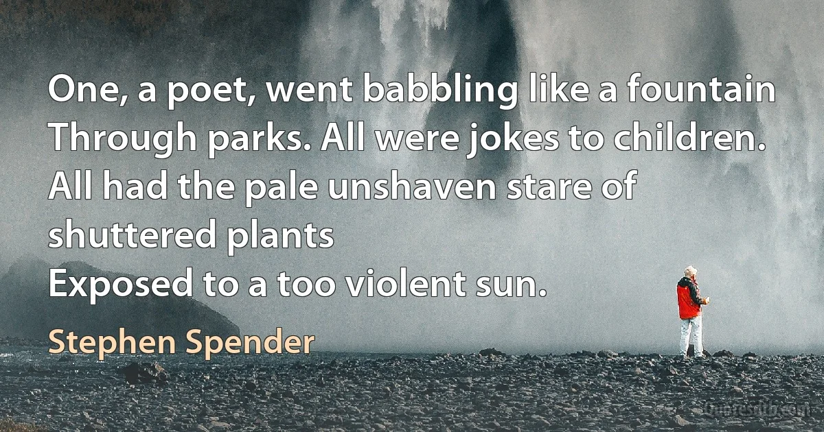 One, a poet, went babbling like a fountain
Through parks. All were jokes to children.
All had the pale unshaven stare of shuttered plants
Exposed to a too violent sun. (Stephen Spender)