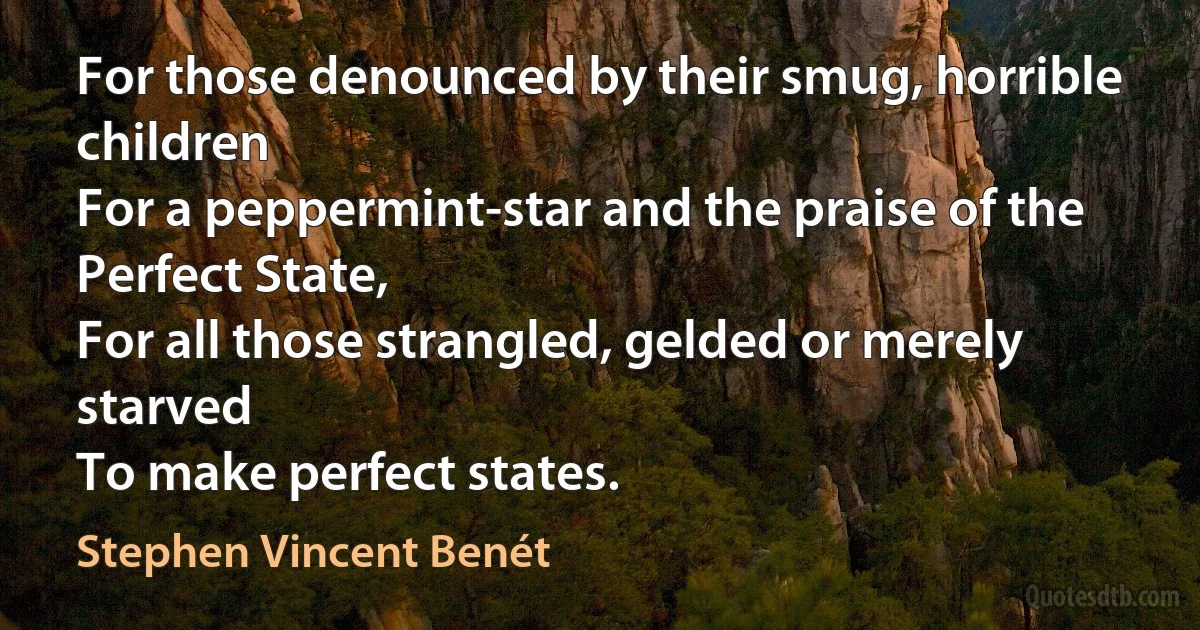 For those denounced by their smug, horrible children
For a peppermint-star and the praise of the Perfect State,
For all those strangled, gelded or merely starved
To make perfect states. (Stephen Vincent Benét)