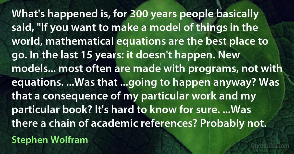 What's happened is, for 300 years people basically said, "If you want to make a model of things in the world, mathematical equations are the best place to go. In the last 15 years: it doesn't happen. New models... most often are made with programs, not with equations. ...Was that ...going to happen anyway? Was that a consequence of my particular work and my particular book? It's hard to know for sure. ...Was there a chain of academic references? Probably not. (Stephen Wolfram)