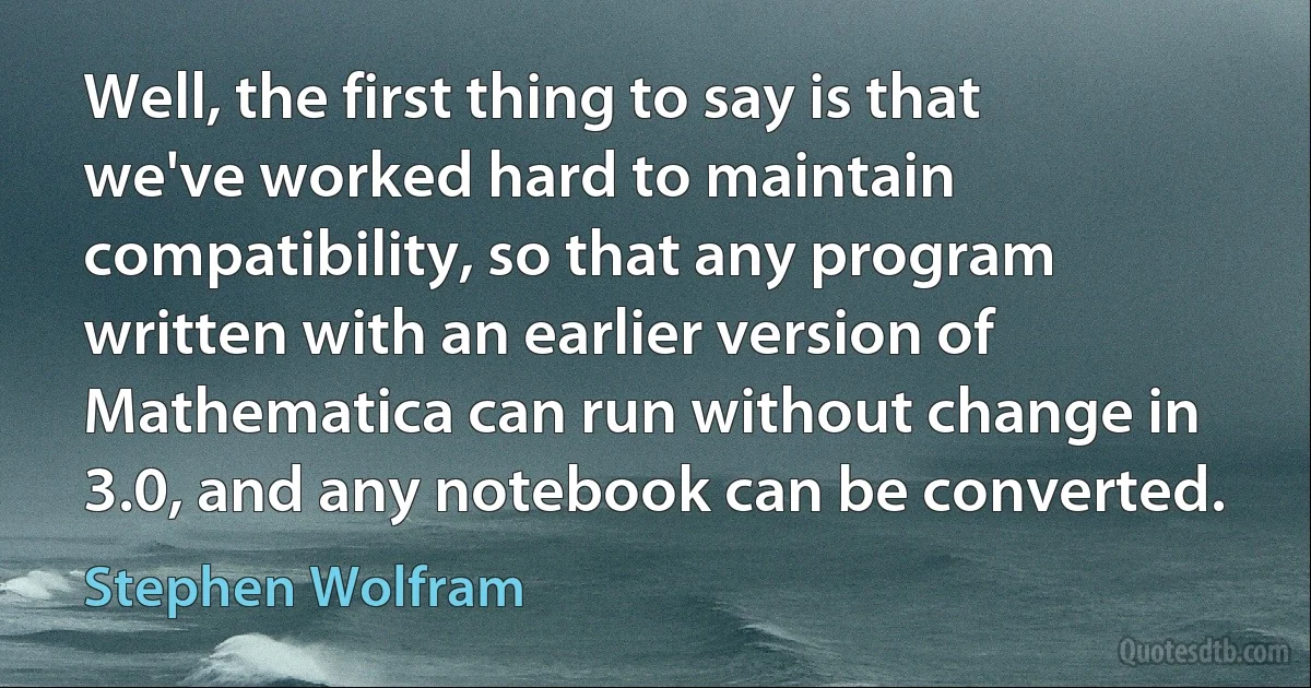 Well, the first thing to say is that we've worked hard to maintain compatibility, so that any program written with an earlier version of Mathematica can run without change in 3.0, and any notebook can be converted. (Stephen Wolfram)