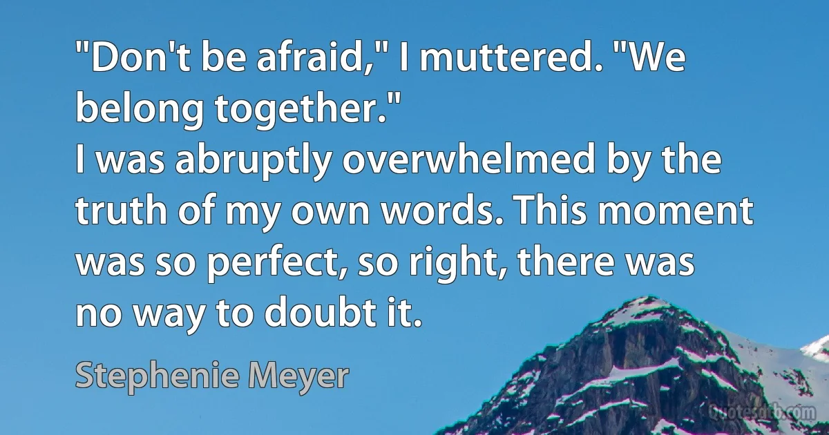 "Don't be afraid," I muttered. "We belong together."
I was abruptly overwhelmed by the truth of my own words. This moment was so perfect, so right, there was no way to doubt it. (Stephenie Meyer)