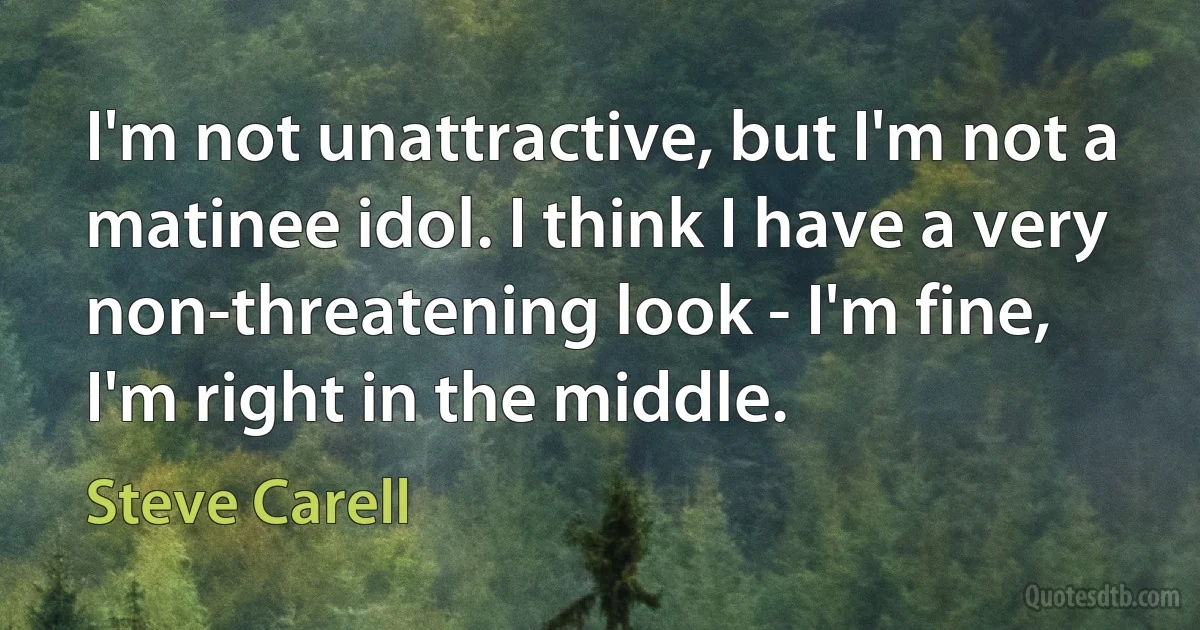 I'm not unattractive, but I'm not a matinee idol. I think I have a very non-threatening look - I'm fine, I'm right in the middle. (Steve Carell)