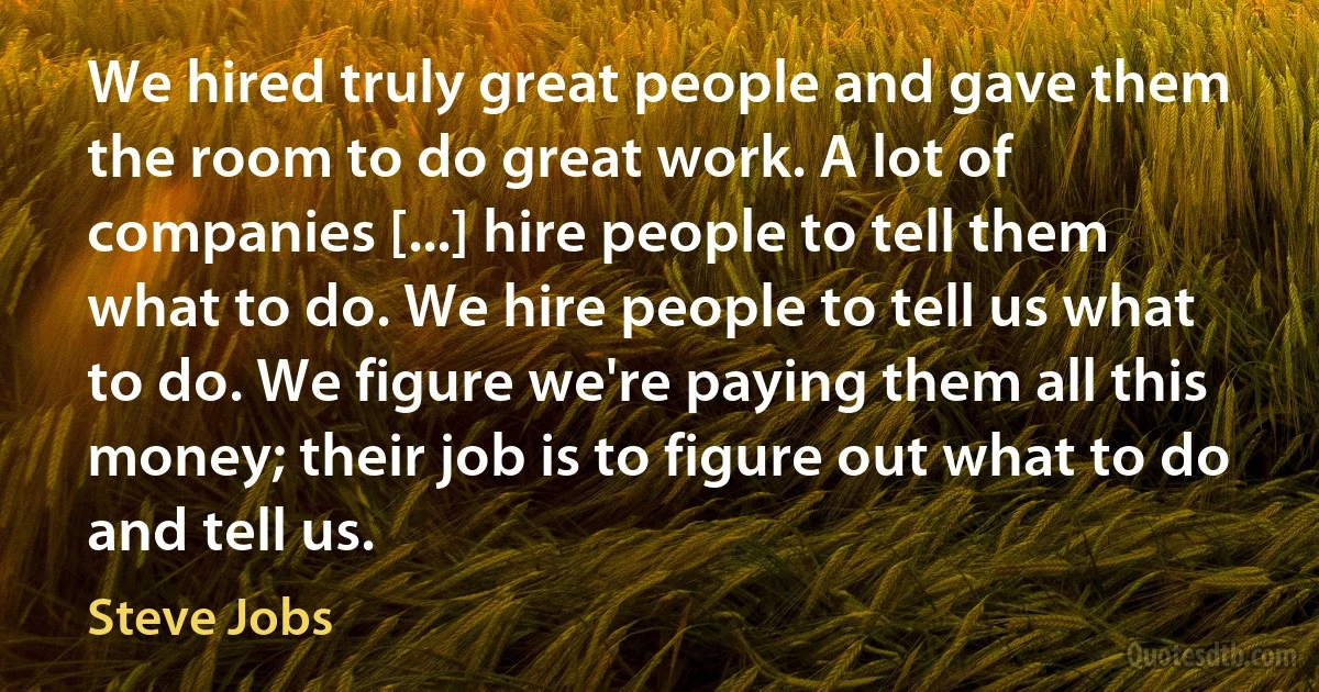 We hired truly great people and gave them the room to do great work. A lot of companies [...] hire people to tell them what to do. We hire people to tell us what to do. We figure we're paying them all this money; their job is to figure out what to do and tell us. (Steve Jobs)