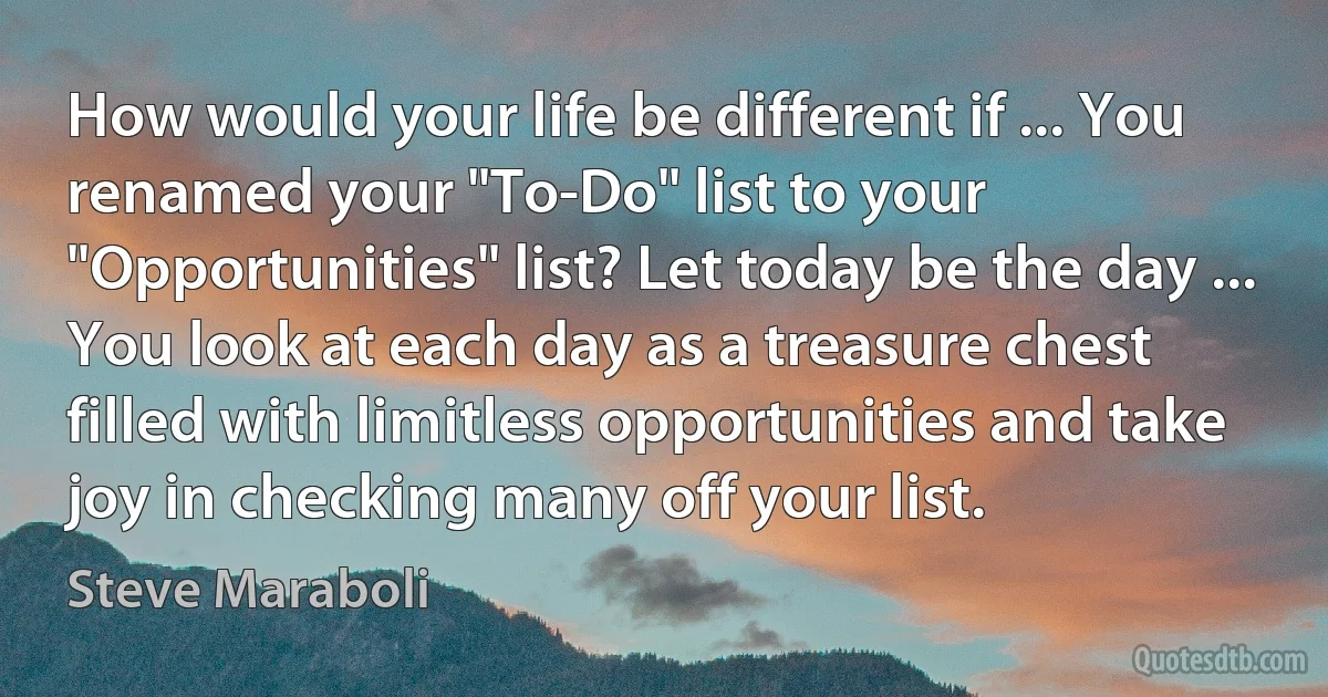 How would your life be different if ... You renamed your "To-Do" list to your "Opportunities" list? Let today be the day ... You look at each day as a treasure chest filled with limitless opportunities and take joy in checking many off your list. (Steve Maraboli)