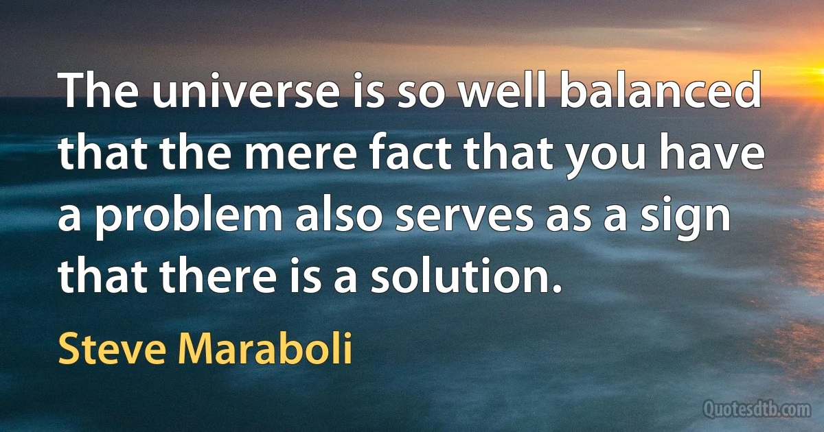 The universe is so well balanced that the mere fact that you have a problem also serves as a sign that there is a solution. (Steve Maraboli)